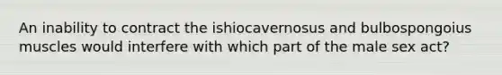 An inability to contract the ishiocavernosus and bulbospongoius muscles would interfere with which part of the male sex act?