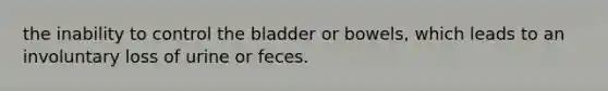 the inability to control the bladder or bowels, which leads to an involuntary loss of urine or feces.