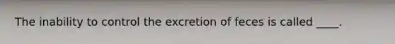 The inability to control the excretion of feces is called ____.