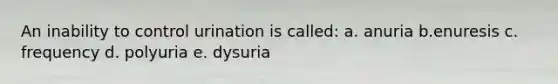 An inability to control urination is called: a. anuria b.enuresis c. frequency d. polyuria e. dysuria