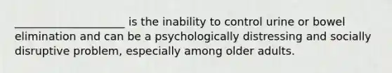 ____________________ is the inability to control urine or bowel elimination and can be a psychologically distressing and socially disruptive problem, especially among older adults.