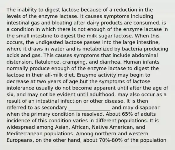 The inability to digest lactose because of a reduction in the levels of the enzyme lactase. It causes symptoms including intestinal gas and bloating after dairy products are consumed. is a condition in which there is not enough of the enzyme lactase in the small intestine to digest the milk sugar lactose. When this occurs, the undigested lactose passes into the large intestine, where it draws in water and is metabolized by bacteria producing acids and gas. This causes symptoms that include abdominal distension, flatulence, cramping, and diarrhea. Human infants normally produce enough of the enzyme lactase to digest the lactose in their all-milk diet. Enzyme activity may begin to decrease at two years of age but the symptoms of lactose intolerance usually do not become apparent until after the age of six, and may not be evident until adulthood. may also occur as a result of an intestinal infection or other disease. It is then referred to as secondary _________________ and may disappear when the primary condition is resolved. About 65% of adults incidence of this condition varies in different populations. It is widespread among Asian, African, Native American, and Mediterranean populations. Among northern and western Europeans, on the other hand, about 70%-80% of the population