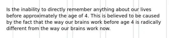 Is the inability to directly remember anything about our lives before approximately the age of 4. This is believed to be caused by the fact that the way our brains work before age 4 is radically different from the way our brains work now.