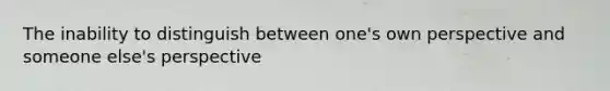 The inability to distinguish between one's own perspective and someone else's perspective