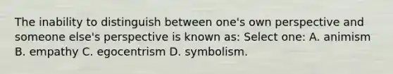 The inability to distinguish between one's own perspective and someone else's perspective is known as: Select one: A. animism B. empathy C. egocentrism D. symbolism.