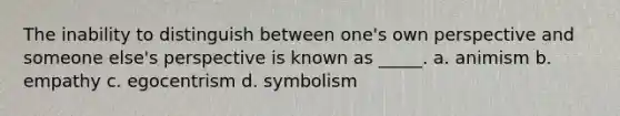 The inability to distinguish between one's own perspective and someone else's perspective is known as _____. a. animism b. empathy c. egocentrism d. symbolism