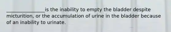 ________________is the inability to empty the bladder despite micturition, or the accumulation of urine in the bladder because of an inability to urinate.