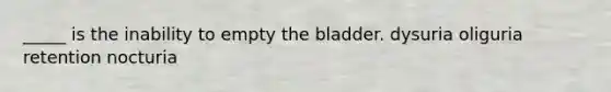 _____ is the inability to empty the bladder. dysuria oliguria retention nocturia