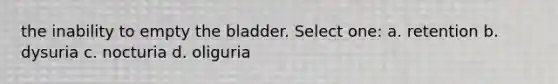 the inability to empty the bladder. Select one: a. retention b. dysuria c. nocturia d. oliguria