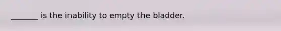 _______ is the inability to empty the bladder.
