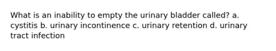 What is an inability to empty the urinary bladder called? a. cystitis b. urinary incontinence c. urinary retention d. urinary tract infection