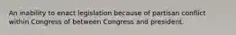 An inability to enact legislation because of partisan conflict within Congress of between Congress and president.