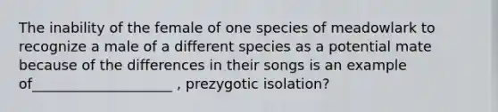 The inability of the female of one species of meadowlark to recognize a male of a different species as a potential mate because of the differences in their songs is an example of____________________ , prezygotic isolation?