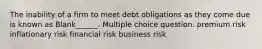 The inability of a firm to meet debt obligations as they come due is known as Blank______. Multiple choice question. premium risk inflationary risk financial risk business risk