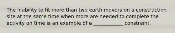 The inability to fit more than two earth movers on a construction site at the same time when more are needed to complete the activity on time is an example of a ____________ constraint.