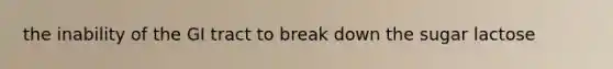the inability of the GI tract to break down the sugar lactose