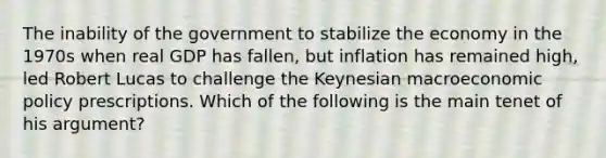 The inability of the government to stabilize the economy in the 1970s when real GDP has fallen, but inflation has remained high, led Robert Lucas to challenge the Keynesian macroeconomic policy prescriptions. Which of the following is the main tenet of his argument?