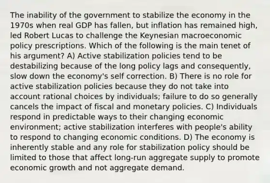 The inability of the government to stabilize the economy in the 1970s when real GDP has fallen, but inflation has remained high, led Robert Lucas to challenge the Keynesian macroeconomic policy prescriptions. Which of the following is the main tenet of his argument? A) Active stabilization policies tend to be destabilizing because of the long policy lags and consequently, slow down the economy's self correction. B) There is no role for active stabilization policies because they do not take into account rational choices by individuals; failure to do so generally cancels the impact of fiscal and monetary policies. C) Individuals respond in predictable ways to their changing economic environment; active stabilization interferes with people's ability to respond to changing economic conditions. D) The economy is inherently stable and any role for stabilization policy should be limited to those that affect long-run aggregate supply to promote economic growth and not aggregate demand.