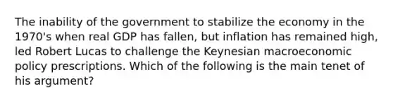 The inability of the government to stabilize the economy in the 1970's when real GDP has fallen, but inflation has remained high, led Robert Lucas to challenge the Keynesian macroeconomic policy prescriptions. Which of the following is the main tenet of his argument?