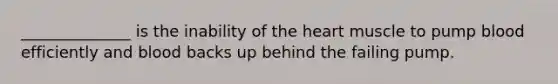 ______________ is the inability of the heart muscle to pump blood efficiently and blood backs up behind the failing pump.