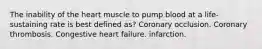 The inability of the heart muscle to pump blood at a life-sustaining rate is best defined as? Coronary occlusion. Coronary thrombosis. Congestive heart failure. infarction.