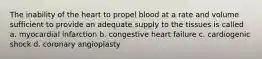 The inability of the heart to propel blood at a rate and volume sufficient to provide an adequate supply to the tissues is called a. myocardial infarction b. congestive heart failure c. cardiogenic shock d. coronary angioplasty