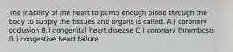 The inability of the heart to pump enough blood through the body to supply the tissues and organs is called. A.) coronary occlusion B.) congenital heart disease C.) coronary thrombosis D.) congestive heart failure