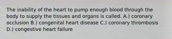 The inability of the heart to pump enough blood through the body to supply the tissues and organs is called. A.) coronary occlusion B.) congenital heart disease C.) coronary thrombosis D.) congestive heart failure