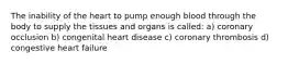 The inability of the heart to pump enough blood through the body to supply the tissues and organs is called: a) coronary occlusion b) congenital heart disease c) coronary thrombosis d) congestive heart failure