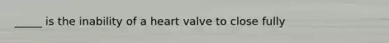 _____ is the inability of a heart valve to close fully