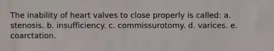 The inability of heart valves to close properly is called: a. stenosis. b. insufficiency. c. commissurotomy. d. varices. e. coarctation.