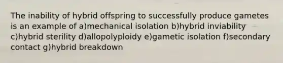 The inability of hybrid offspring to successfully produce gametes is an example of a)mechanical isolation b)hybrid inviability c)hybrid sterility d)allopolyploidy e)gametic isolation f)secondary contact g)hybrid breakdown