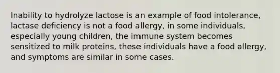 Inability to hydrolyze lactose is an example of food intolerance, lactase deficiency is not a food allergy, in some individuals, especially young children, the immune system becomes sensitized to milk proteins, these individuals have a food allergy, and symptoms are similar in some cases.