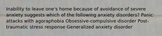 Inability to leave one's home because of avoidance of severe anxiety suggests which of the following anxiety disorders? Panic attacks with agoraphobia Obsessive-compulsive disorder Post-traumatic stress response Generalized anxiety disorder