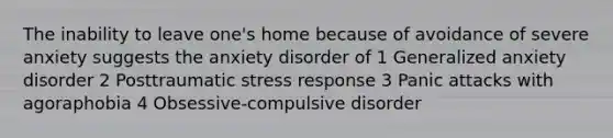 The inability to leave one's home because of avoidance of severe anxiety suggests the anxiety disorder of 1 Generalized anxiety disorder 2 Posttraumatic stress response 3 Panic attacks with agoraphobia 4 Obsessive-compulsive disorder