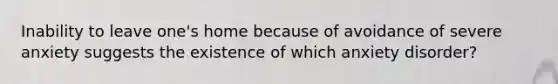 Inability to leave one's home because of avoidance of severe anxiety suggests the existence of which anxiety disorder?