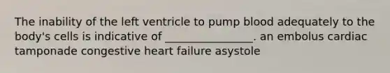 The inability of the left ventricle to pump blood adequately to the body's cells is indicative of ________________. an embolus cardiac tamponade congestive heart failure asystole