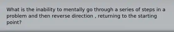 What is the inability to mentally go through a series of steps in a problem and then reverse direction , returning to the starting point?