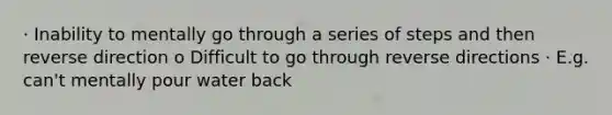 · Inability to mentally go through a series of steps and then reverse direction o Difficult to go through reverse directions · E.g. can't mentally pour water back