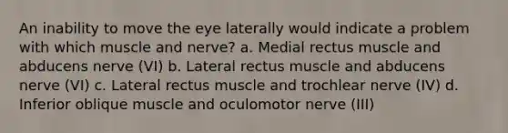 An inability to move the eye laterally would indicate a problem with which muscle and nerve? a. Medial rectus muscle and abducens nerve (VI) b. Lateral rectus muscle and abducens nerve (VI) c. Lateral rectus muscle and trochlear nerve (IV) d. Inferior oblique muscle and oculomotor nerve (III)