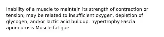 Inability of a muscle to maintain its strength of contraction or tension; may be related to insufficient oxygen, depletion of glycogen, and/or lactic acid buildup. hypertrophy Fascia aponeurosis Muscle fatigue