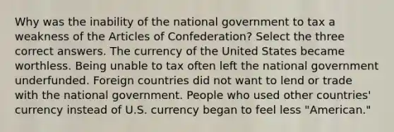 Why was the inability of the national government to tax a weakness of the Articles of Confederation? Select the three correct answers. The currency of the United States became worthless. Being unable to tax often left the national government underfunded. Foreign countries did not want to lend or trade with the national government. People who used other countries' currency instead of U.S. currency began to feel less "American."