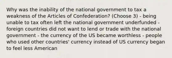 Why was the inability of the national government to tax a weakness of the Articles of Confederation? (Choose 3) - being unable to tax often left the national government underfunded - foreign countries did not want to lend or trade with the national government - the currency of the US became worthless - people who used other countries' currency instead of US currency began to feel less American