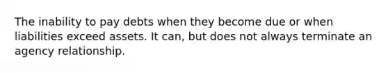 The inability to pay debts when they become due or when liabilities exceed assets. It can, but does not always terminate an agency relationship.