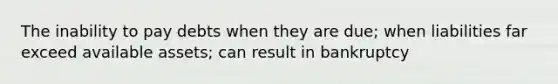 The inability to pay debts when they are due; when liabilities far exceed available assets; can result in bankruptcy