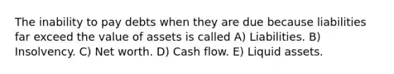 The inability to pay debts when they are due because liabilities far exceed the value of assets is called A) Liabilities. B) Insolvency. C) Net worth. D) Cash flow. E) Liquid assets.