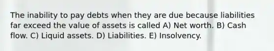 The inability to pay debts when they are due because liabilities far exceed the value of assets is called A) Net worth. B) Cash flow. C) Liquid assets. D) Liabilities. E) Insolvency.