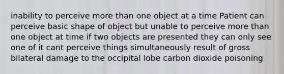 inability to perceive more than one object at a time Patient can perceive basic shape of object but unable to perceive more than one object at time if two objects are presented they can only see one of it cant perceive things simultaneously result of gross bilateral damage to the occipital lobe carbon dioxide poisoning