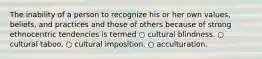 The inability of a person to recognize his or her own values, beliefs, and practices and those of others because of strong ethnocentric tendencies is termed ○ cultural blindness. ○ cultural taboo. ○ cultural imposition. ○ acculturation.