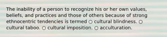 The inability of a person to recognize his or her own values, beliefs, and practices and those of others because of strong ethnocentric tendencies is termed ○ cultural blindness. ○ cultural taboo. ○ cultural imposition. ○ acculturation.